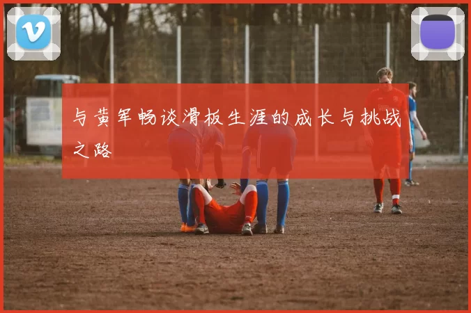 与黄军畅谈滑板生涯的成长与挑战之路
