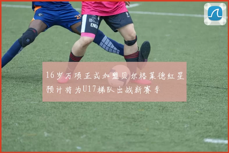 16岁万项正式加盟贝尔格莱德红星预计将为U17梯队出战新赛季
