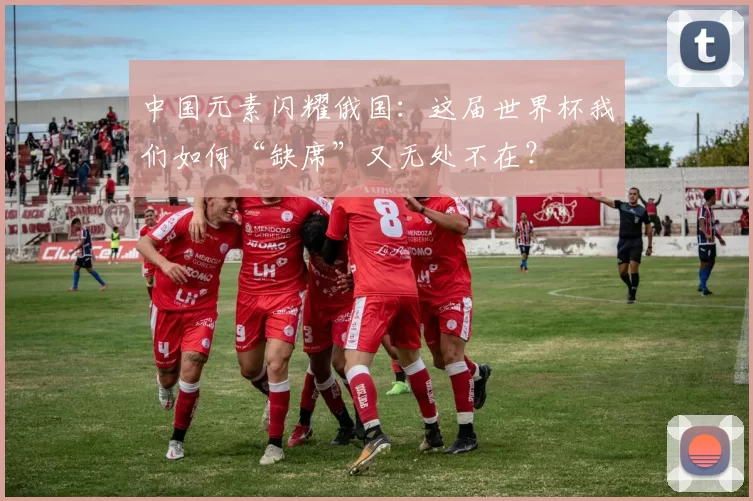 中国元素闪耀俄国：这届世界杯我们如何“缺席”又无处不在？