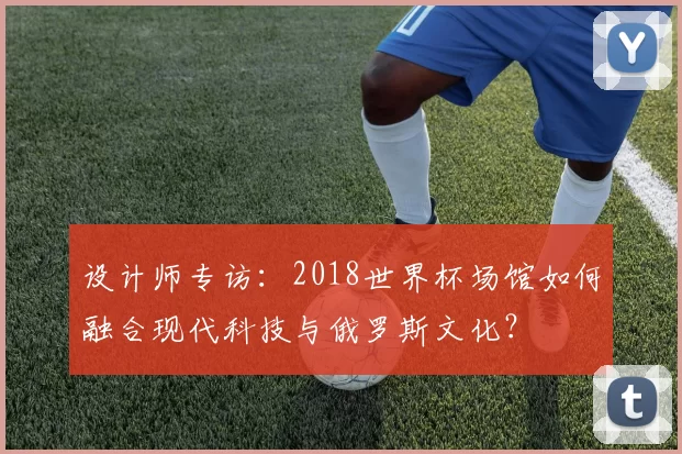 设计师专访:2018世界杯场馆如何融合现代科技与俄罗斯文化?