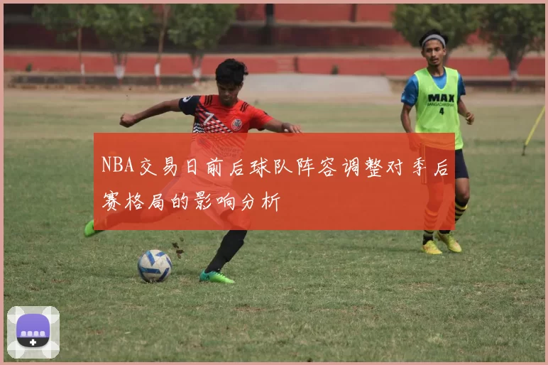 NBA交易日前后球队阵容调整对季后赛格局的影响分析