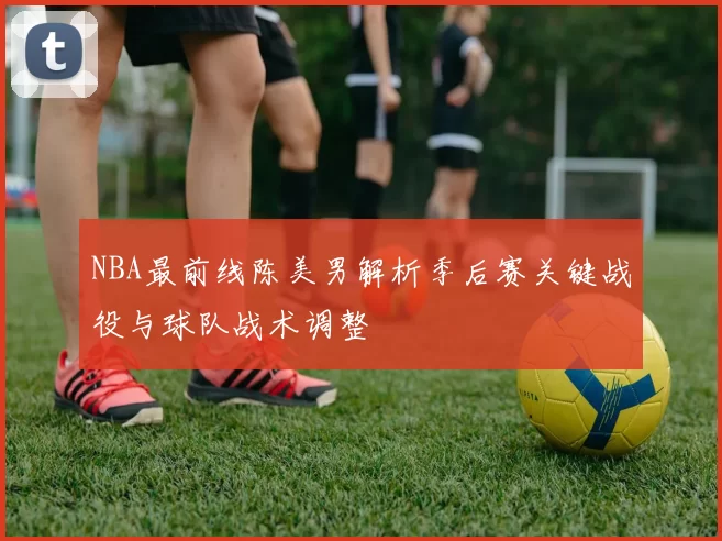 NBA最前线陈美男解析季后赛关键战役与球队战术调整