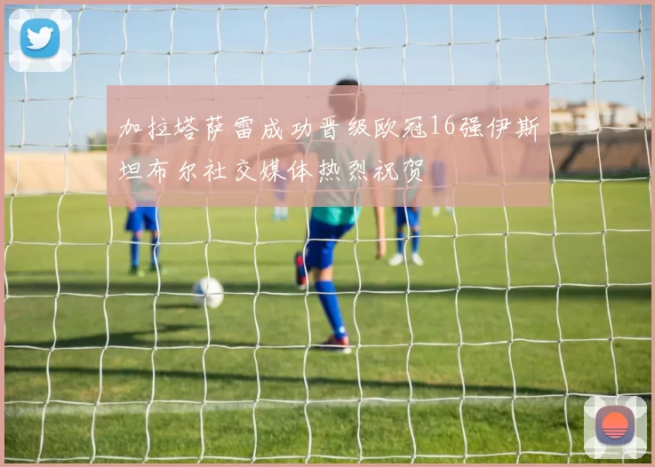 加拉塔萨雷成功晋级欧冠16强伊斯坦布尔社交媒体热烈祝贺
