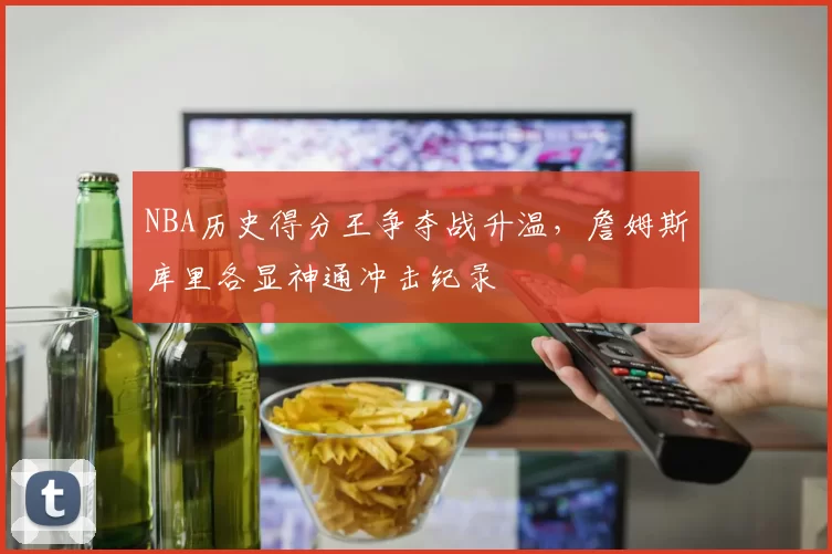 NBA历史得分王争夺战升温,詹姆斯库里各显神通冲击纪录