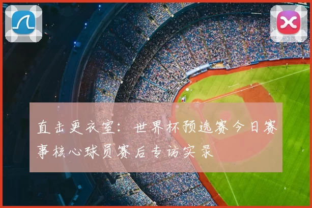 直击更衣室：世界杯预选赛今日赛事核心球员赛后专访实录