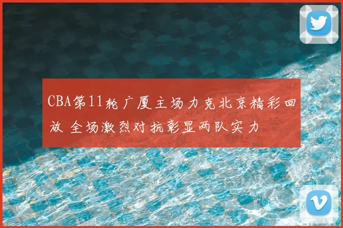CBA第11轮广厦主场力克北京精彩回放 全场激烈对抗彰显两队实力