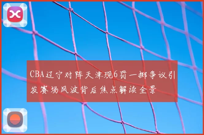 CBA辽宁对阵天津现6罚一掷争议引发赛场风波背后焦点解读全景