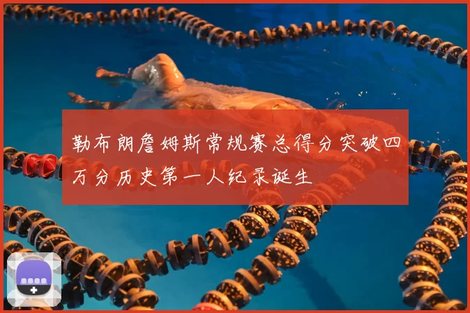 勒布朗詹姆斯常规赛总得分突破四万分历史第一人纪录诞生