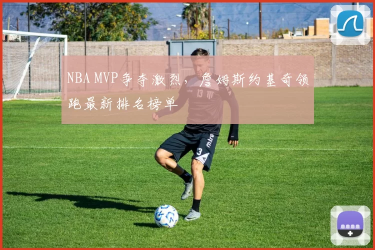 NBA MVP争夺激烈,詹姆斯约基奇领跑最新排名榜单