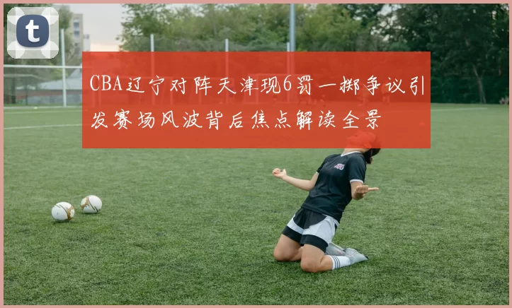 CBA辽宁对阵天津现6罚一掷争议引发赛场风波背后焦点解读全景