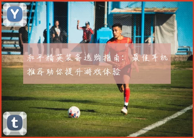 和平精英装备选购指南：最佳耳机推荐助你提升游戏体验