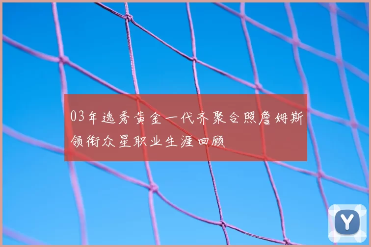 03年选秀黄金一代齐聚合照詹姆斯领衔众星职业生涯回顾