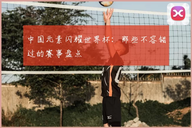 中国元素闪耀世界杯:那些不容错过的赛事盘点