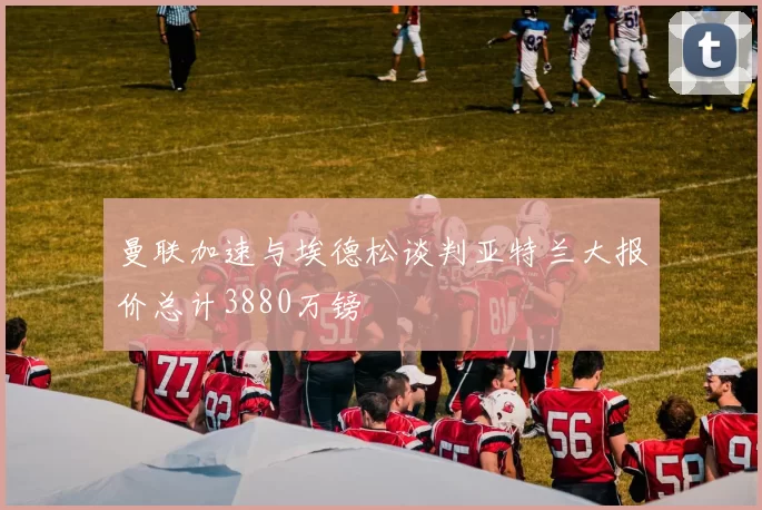 曼联加速与埃德松谈判亚特兰大报价总计3880万镑