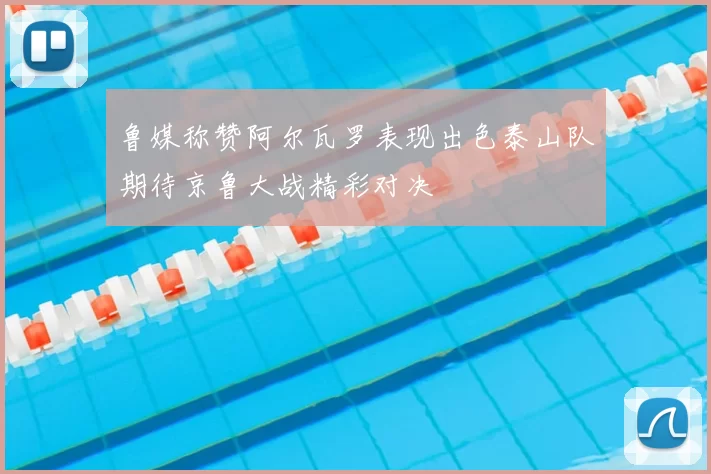 鲁媒称赞阿尔瓦罗表现出色泰山队期待京鲁大战精彩对决