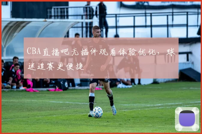 CBA直播吧无插件观看体验优化，球迷追赛更便捷