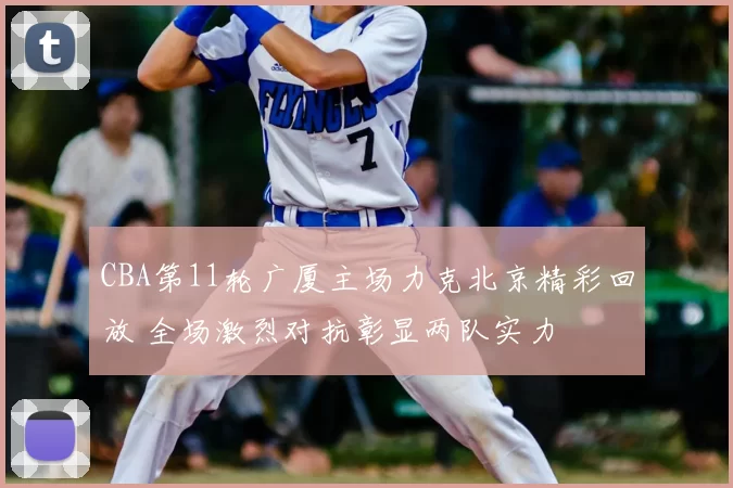 CBA第11轮广厦主场力克北京精彩回放 全场激烈对抗彰显两队实力
