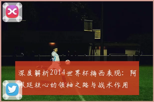 深度解析2014世界杯梅西表现:阿根廷核心的领袖之路与战术作用