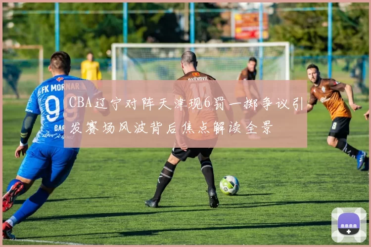 CBA辽宁对阵天津现6罚一掷争议引发赛场风波背后焦点解读全景