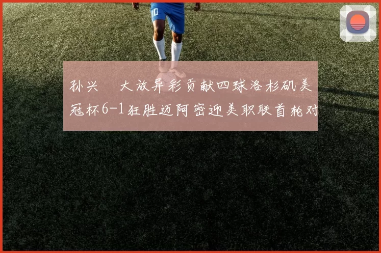 孙兴慜大放异彩贡献四球洛杉矶美冠杯6-1狂胜迈阿密迎美职联首轮对决