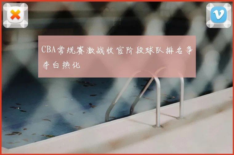 CBA常规赛激战收官阶段球队排名争夺白热化