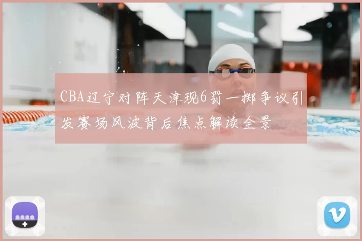 CBA辽宁对阵天津现6罚一掷争议引发赛场风波背后焦点解读全景