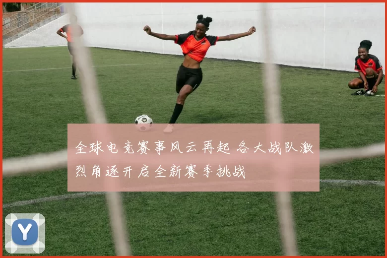 全球电竞赛事风云再起 各大战队激烈角逐开启全新赛季挑战