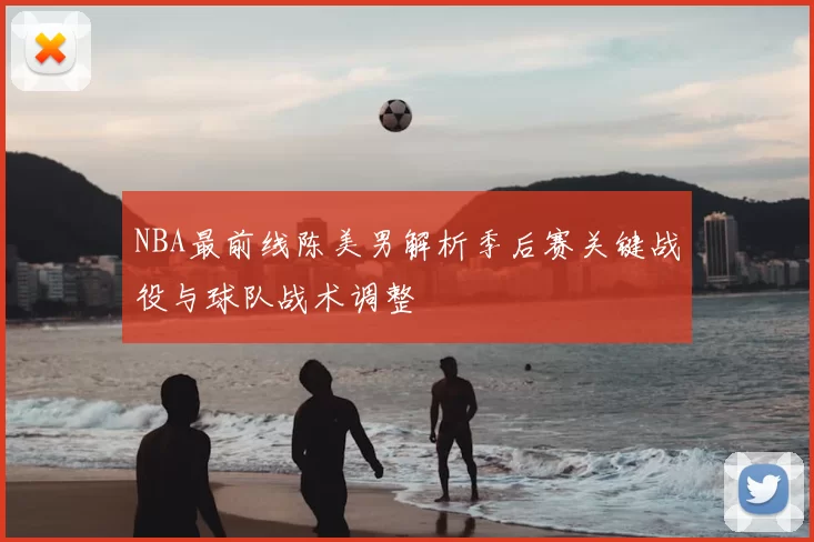 NBA最前线陈美男解析季后赛关键战役与球队战术调整