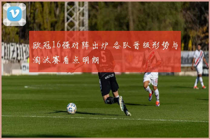欧冠16强对阵出炉 各队晋级形势与淘汰赛看点明朗