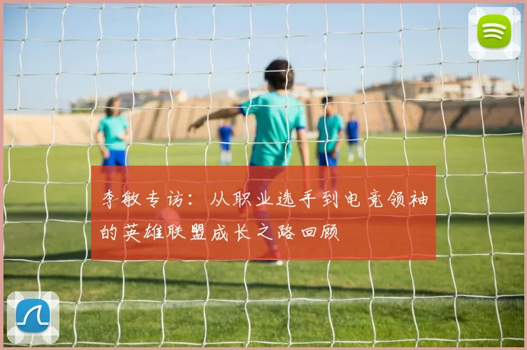 李敏专访：从职业选手到电竞领袖的英雄联盟成长之路回顾