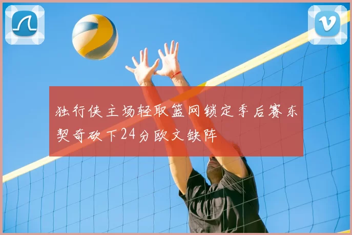 独行侠主场轻取篮网锁定季后赛东契奇砍下24分欧文缺阵