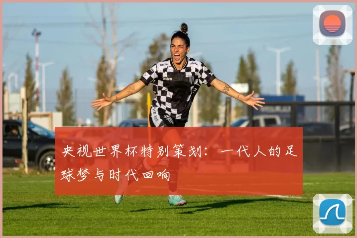 央视世界杯特别策划：一代人的足球梦与时代回响
