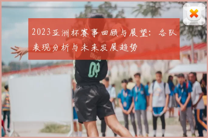 2023亚洲杯赛事回顾与展望：各队表现分析与未来发展趋势