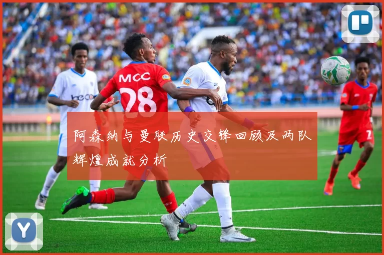 阿森纳与曼联历史交锋回顾及两队辉煌成就分析