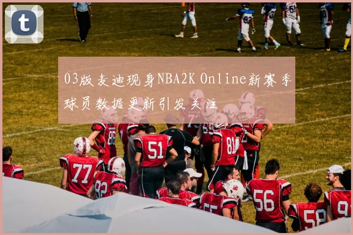 03版麦迪现身NBA2K Online新赛季球员数据更新引发关注