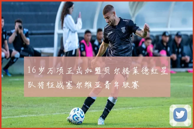 16岁万项正式加盟贝尔格莱德红星队将征战塞尔维亚青年联赛