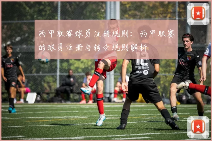西甲联赛球员注册规则：西甲联赛的球员注册与转会规则解析