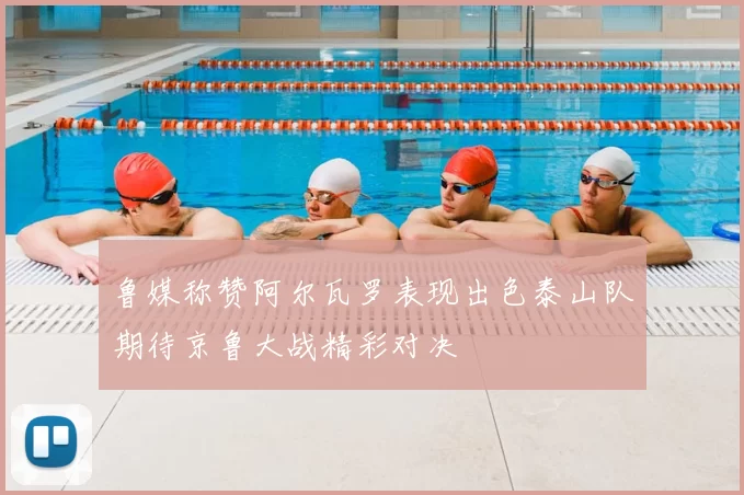 鲁媒称赞阿尔瓦罗表现出色泰山队期待京鲁大战精彩对决