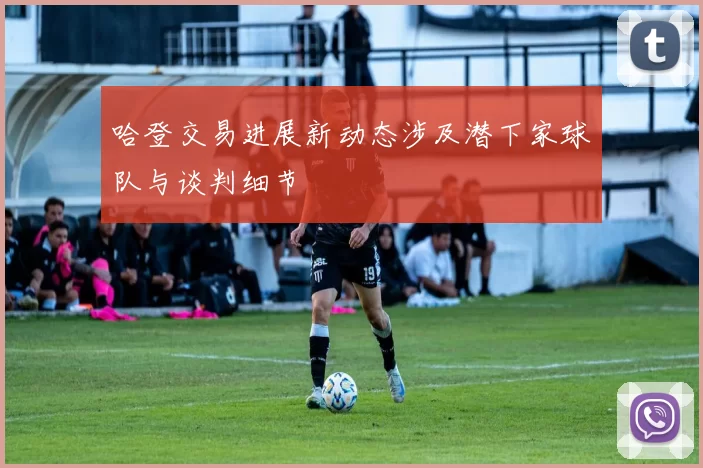 哈登交易进展新动态涉及潜下家球队与谈判细节