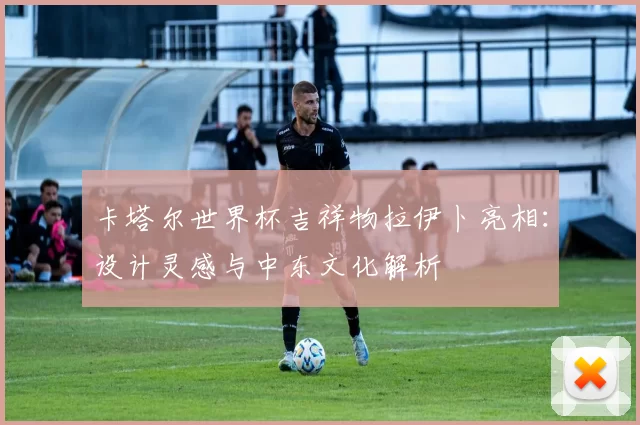 卡塔尔世界杯吉祥物拉伊卜亮相：设计灵感与中东文化解析