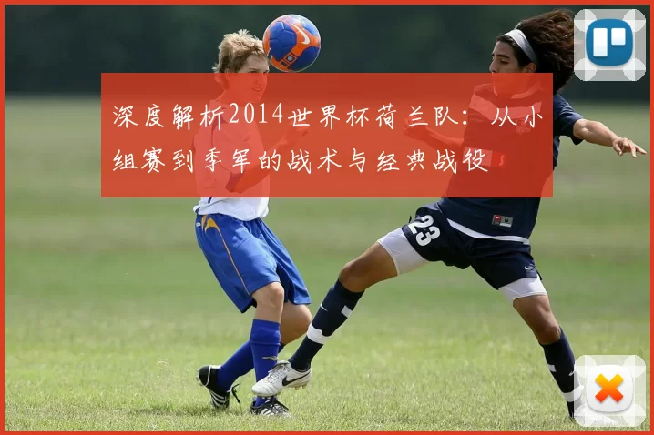 深度解析2014世界杯荷兰队：从小组赛到季军的战术与经典战役