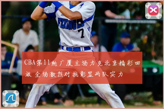 CBA第11轮广厦主场力克北京精彩回放 全场激烈对抗彰显两队实力