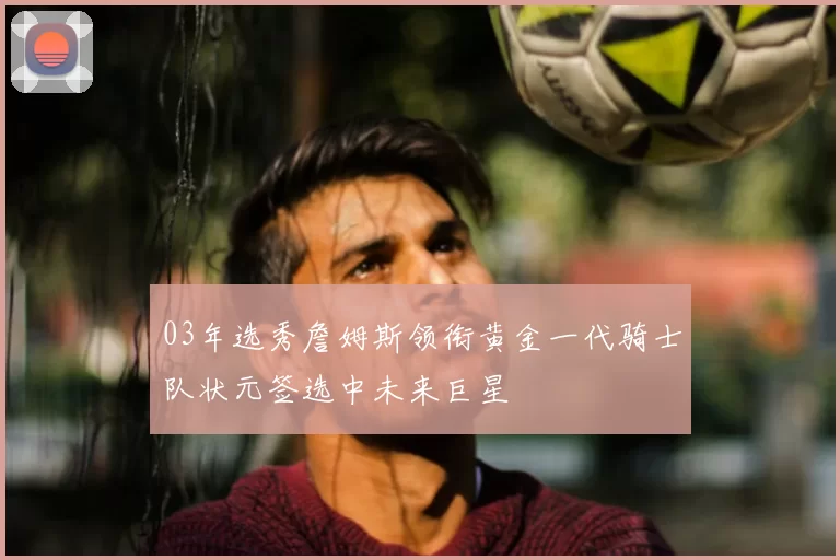 03年选秀詹姆斯领衔黄金一代骑士队状元签选中未来巨星