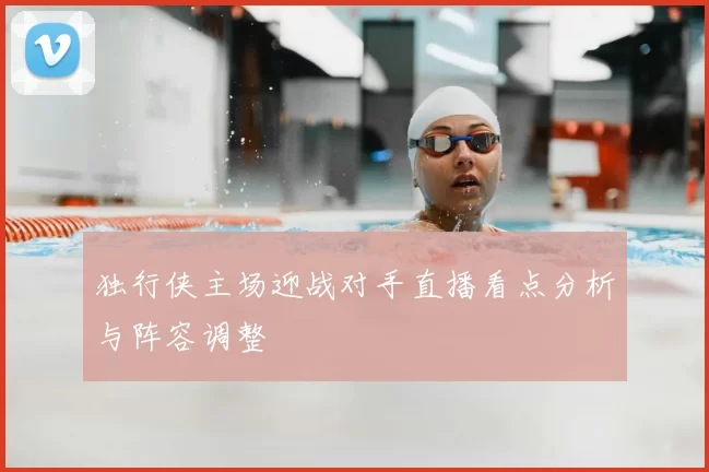 独行侠主场迎战对手直播看点分析与阵容调整