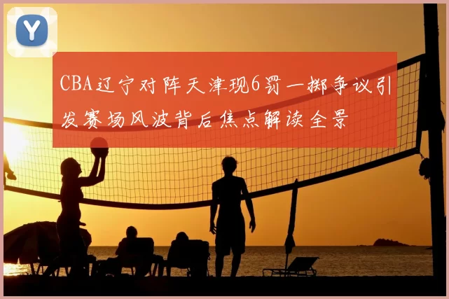 CBA辽宁对阵天津现6罚一掷争议引发赛场风波背后焦点解读全景