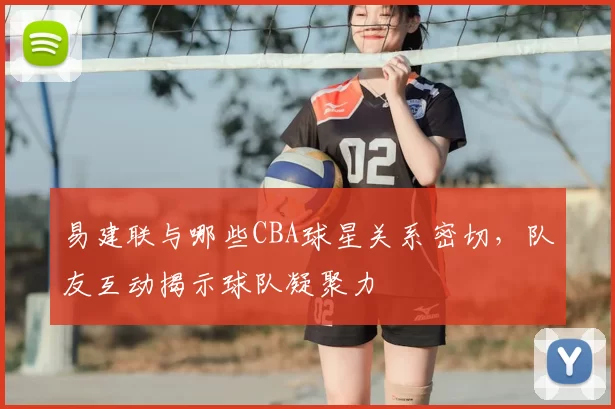 易建联与哪些CBA球星关系密切，队友互动揭示球队凝聚力