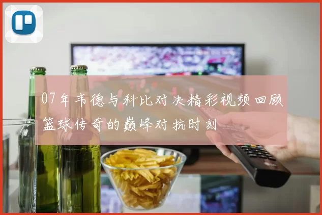 07年韦德与科比对决精彩视频回顾篮球传奇的巅峰对抗时刻