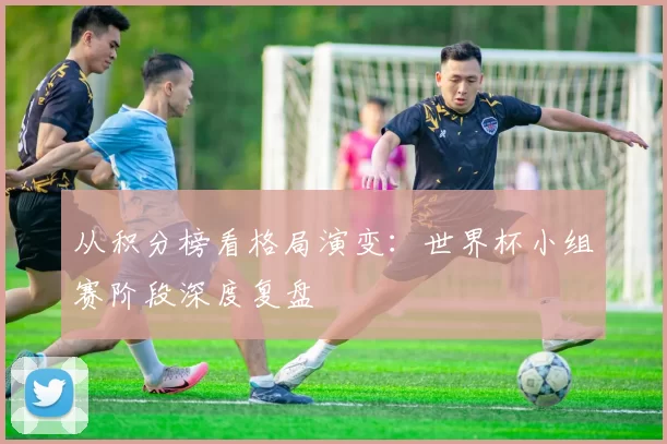 从积分榜看格局演变:世界杯小组赛阶段深度复盘