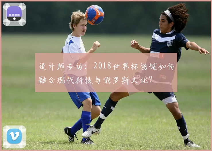 设计师专访：2018世界杯场馆如何融合现代科技与俄罗斯文化？