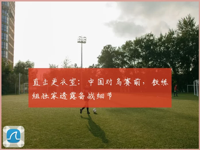 直击更衣室：中国对乌赛前，教练组独家透露备战细节